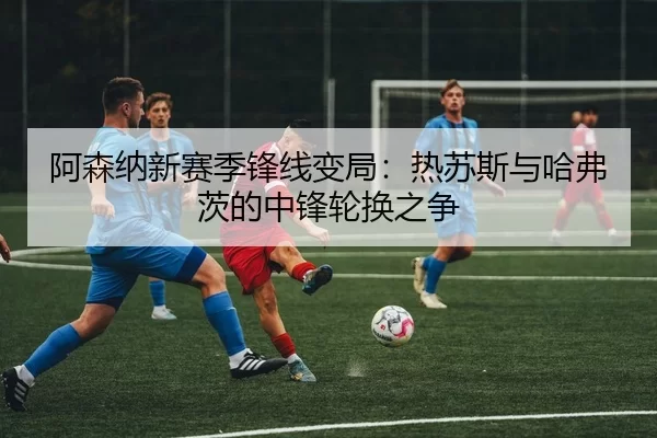 阿森纳新赛季锋线变局：热苏斯与哈弗茨的中锋轮换之争
