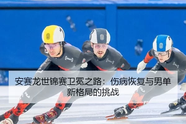 安赛龙世锦赛卫冕之路：伤病恢复与男单新格局的挑战