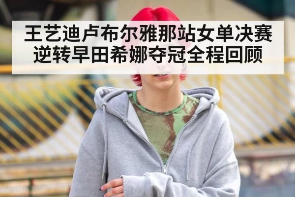 王艺迪卢布尔雅那站女单决赛逆转早田希娜夺冠全程回顾