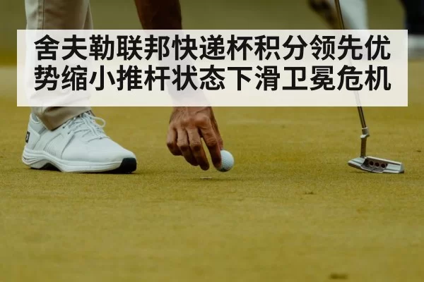 舍夫勒联邦快递杯积分领先优势缩小推杆状态下滑卫冕危机