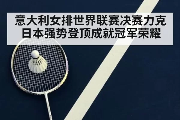意大利女排世界联赛决赛力克日本强势登顶成就冠军荣耀